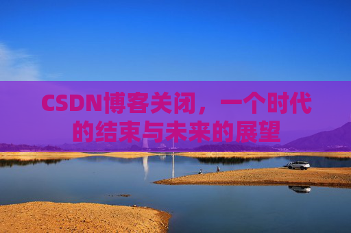 CSDN博客关闭，一个时代的结束与未来的展望